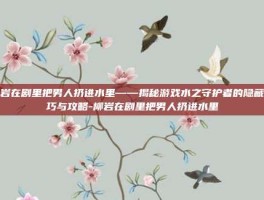 柳岩在剧里把男人扔进水里——揭秘游戏水之守护者的隐藏技巧与攻略-柳岩在剧里把男人扔进水里