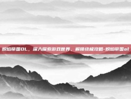 炽焰帝国OL，深入探索游戏世界，解锁终极攻略-炽焰帝国ol
