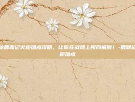 揭秘鹿鼎记火枪加点攻略，让你在战场上所向披靡！-鹿鼎记火枪加点