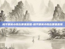 和平精英小陈在哪里直播-和平精英小陈在哪里直播