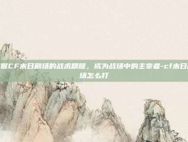 掌握CF末日剧场的战术精髓，成为战场中的主宰者-cf末日剧场怎么打