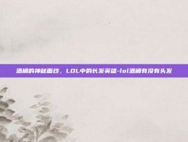 酒桶的神秘面纱，LOL中的长发英雄-lol酒桶有没有头发