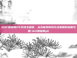 DNF机械师PK对决全解析，从技能机制到实战策略的深度攻略-dnf机械师pk
