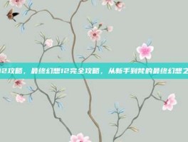 ff12攻略，最终幻想12完全攻略，从新手到梵的最终幻想之旅