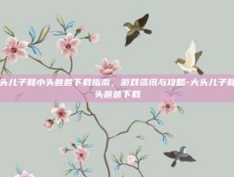 大头儿子和小头爸爸下载指南，游戏资讯与攻略-大头儿子和小头爸爸下载