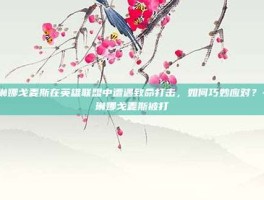 赛琳娜戈麦斯在英雄联盟中遭遇致命打击，如何巧妙应对？-赛琳娜戈麦斯被打