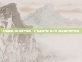 剑灵御剑特性加点全解析，打造高战力游戏之路-剑灵御剑特性加点