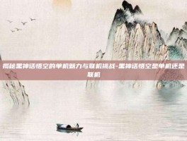 揭秘黑神话悟空的单机魅力与联机挑战-黑神话悟空是单机还是联机