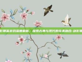 剑影聊斋游戏深度解析，探索古典与现代的完美融合-剑影聊斋