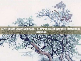 DNF体验服资格申请全攻略，开启专属游戏体验新路径-dnf体验服资格申请