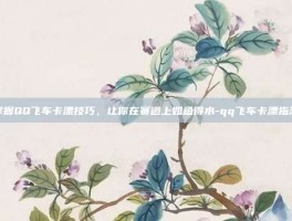 掌握QQ飞车卡漂技巧，让你在赛道上如鱼得水-qq飞车卡漂指法