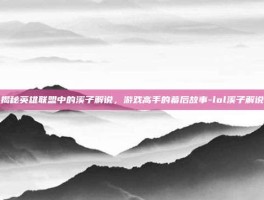 揭秘英雄联盟中的溪子解说，游戏高手的幕后故事-lol溪子解说