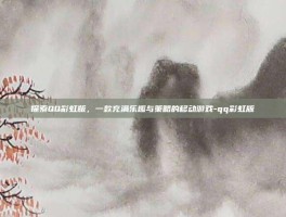 探索QQ彩虹版，一款充满乐趣与策略的移动游戏-qq彩虹版