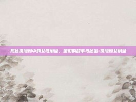 揭秘侠隐阁中的女性角色，她们的故事与秘密-侠隐阁女角色