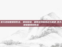 堕天地狱兽爆裂形态，震撼登场，解锁游戏新挑战与机遇-堕天地狱兽爆裂形态