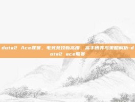 dota2 Ace联赛，电竞竞技新高度，高手博弈与策略解析-dota2 ace联赛