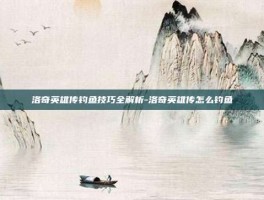 洛奇英雄传钓鱼技巧全解析-洛奇英雄传怎么钓鱼