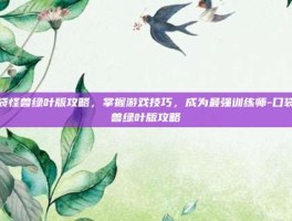 口袋怪兽绿叶版攻略，掌握游戏技巧，成为最强训练师-口袋怪兽绿叶版攻略