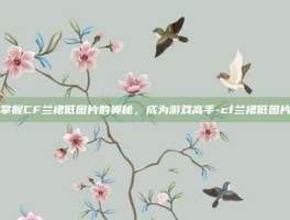 掌握CF兰裙低图片的奥秘，成为游戏高手-cf兰裙低图片