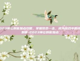 2023神泣刺客加点攻略，掌握致命一击，成为游戏中的终极刺客-2023神泣刺客加点