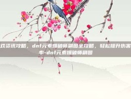 游戏资讯攻略，dnf元素爆破师刷图全攻略，轻松提升伤害效率-dnf元素爆破师刷图