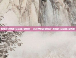 新仙剑奇侠传1888白金礼包，游戏界的超值福利-新仙剑1888白金礼包