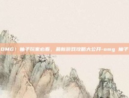 OMG！柚子玩家必看，最新游戏攻略大公开-omg 柚子