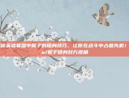 揭秘英雄联盟中猴子的隐身技巧，让你在战斗中占据先机！-lol猴子隐身对方视角