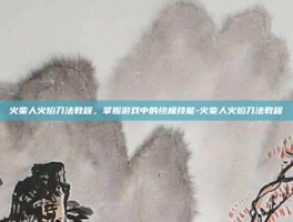 火柴人火焰刀法教程，掌握游戏中的终极技能-火柴人火焰刀法教程