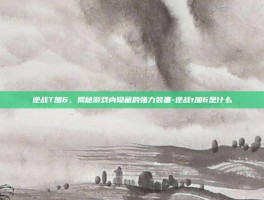 逆战T加6，揭秘游戏内隐藏的强力装备-逆战t加6是什么