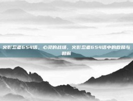 火影忍者654话，心灵的战场，火影忍者654话中的救赎与和解