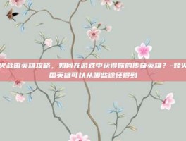 烽火战国英雄攻略，如何在游戏中获得你的传奇英雄？-烽火战国英雄可以从哪些途径得到