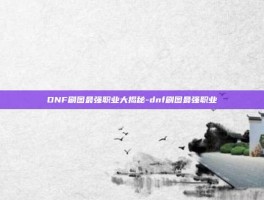 DNF刷图最强职业大揭秘-dnf刷图最强职业