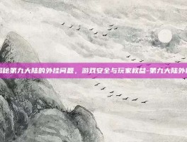 揭秘第九大陆的外挂问题，游戏安全与玩家权益-第九大陆外挂