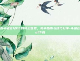 探索斗破苍穹OL的奇幻世界，新手指南与技巧分享-斗破苍穹ol下载