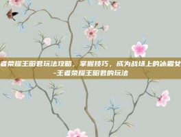 王者荣耀王昭君玩法攻略，掌握技巧，成为战场上的冰霜女王-王者荣耀王昭君的玩法