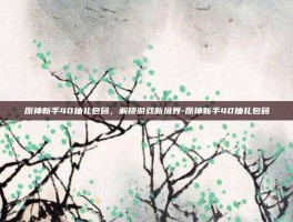 原神新手40抽礼包码，解锁游戏新境界-原神新手40抽礼包码