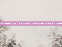 保卫萝卜挑战20攻略，掌握核心技巧，轻松过关斩将-保卫萝卜挑战20攻略