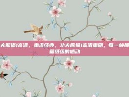 功夫熊猫1高清，重温经典，功夫熊猫1高清重刷，每一帧都是壁纸级的感动