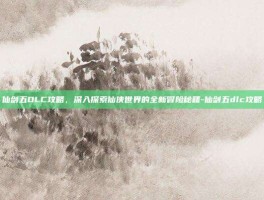 仙剑五DLC攻略，深入探索仙侠世界的全新冒险秘籍-仙剑五dlc攻略