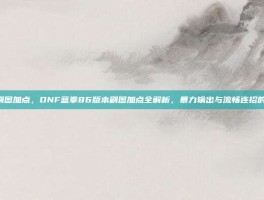 蓝拳86刷图加点，DNF蓝拳86版本刷图加点全解析，暴力输出与流畅连招的终极平衡