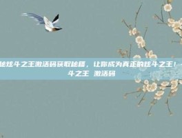 揭秘炫斗之王激活码获取秘籍，让你成为真正的炫斗之王！-炫斗之王 激活码