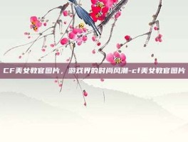 CF美女教官图片，游戏界的时尚风潮-cf美女教官图片