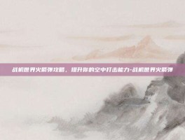 战机世界火箭弹攻略，提升你的空中打击能力-战机世界火箭弹