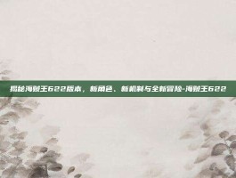 揭秘海贼王622版本，新角色、新机制与全新冒险-海贼王622
