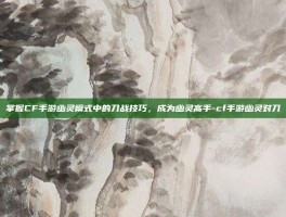 掌握CF手游幽灵模式中的刀战技巧，成为幽灵高手-cf手游幽灵对刀