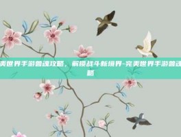 完美世界手游兽魂攻略，解锁战斗新境界-完美世界手游兽魂攻略