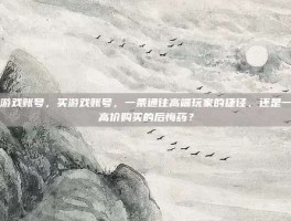 买游戏账号，买游戏账号，一条通往高端玩家的捷径，还是一张高价购买的后悔药？