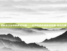 揭秘龙之谷中的青龙左槽——打造你的专属传奇装备-青龙左槽