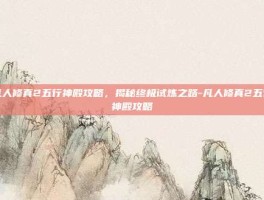 凡人修真2五行神殿攻略，揭秘终极试炼之路-凡人修真2五行神殿攻略